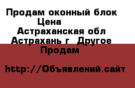 Продам оконный блок  › Цена ­ 4 900 - Астраханская обл., Астрахань г. Другое » Продам   